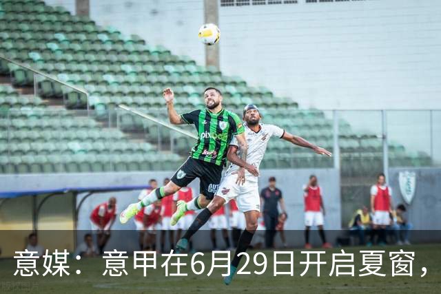 意媒：意甲在6月29日开启夏窗，因为6月30日是财年结账日