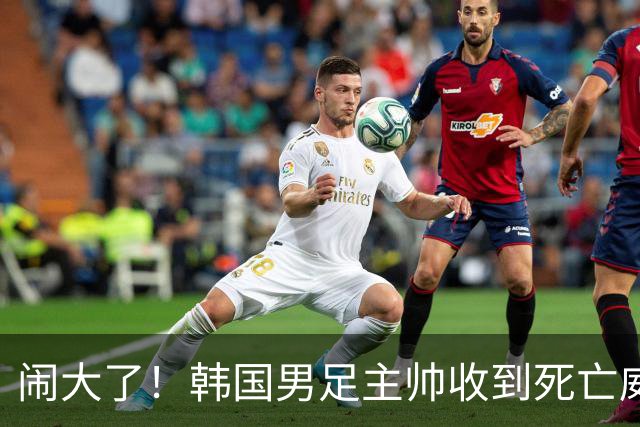 闹大了！韩国男足主帅收到死亡威胁，网友：玩个球咋还玩命呢？